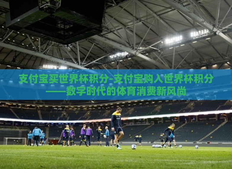 支付宝买世界杯积分-支付宝购入世界杯积分——数字时代的体育消费新风尚 支付宝买世界杯积分-支付宝购入世界杯积分——数字时代的体育消费新风尚