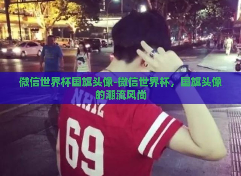 微信世界杯国旗头像-微信世界杯,国旗头像的潮流风尚 微信世界杯国旗头像-微信世界杯,国旗头像的潮流风尚