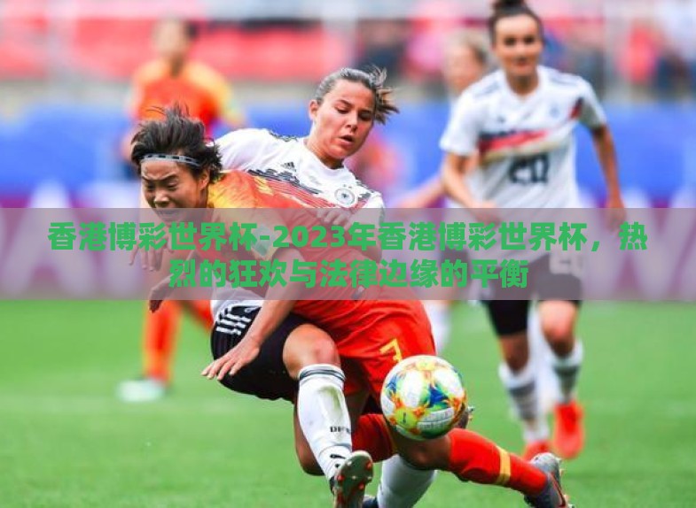 香港博彩世界杯-2023年香港博彩世界杯,热烈的狂欢与法律边缘的平衡 香港博彩世界杯-2023年香港博彩世界杯,热烈的狂欢与法律边缘的平衡