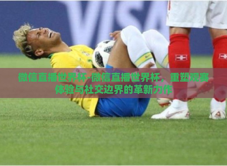 微信直播世界杯-微信直播世界杯，重塑观赛体验与社交边界的革新力作